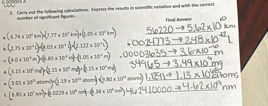 0.009003 A 
2. Carry out the following calculations. Express the results in scientific notation and with the correct 
number of significant figures. 
Final Answer 
a. (4.74* 10^4km)+(7.77* 10^3km)+(1.05* 10^3km) _ 
b. (2.75* 10^(-4)L)+(8.03* 10^(-5)L)+(2.122* 10^(-3)L) _ 
c. (4.0* 10^(-5)m)+(6.85* 10^(-6)m)-(1.05* 10^(-5)m) _ 
d. (3.15* 10^2mg)+(3.15* 10^3mg)+(3.15* 10^4mg) _ 
e. (3.01* 10^(22)atoms)+(1.19* 10^(23)atoms)+(9.80* 10^(23)atoms) _ 
_ 
f. (6.85* 10^7nm)+(4.0229* 10^8nm)-(8.38* 10^6nm _n