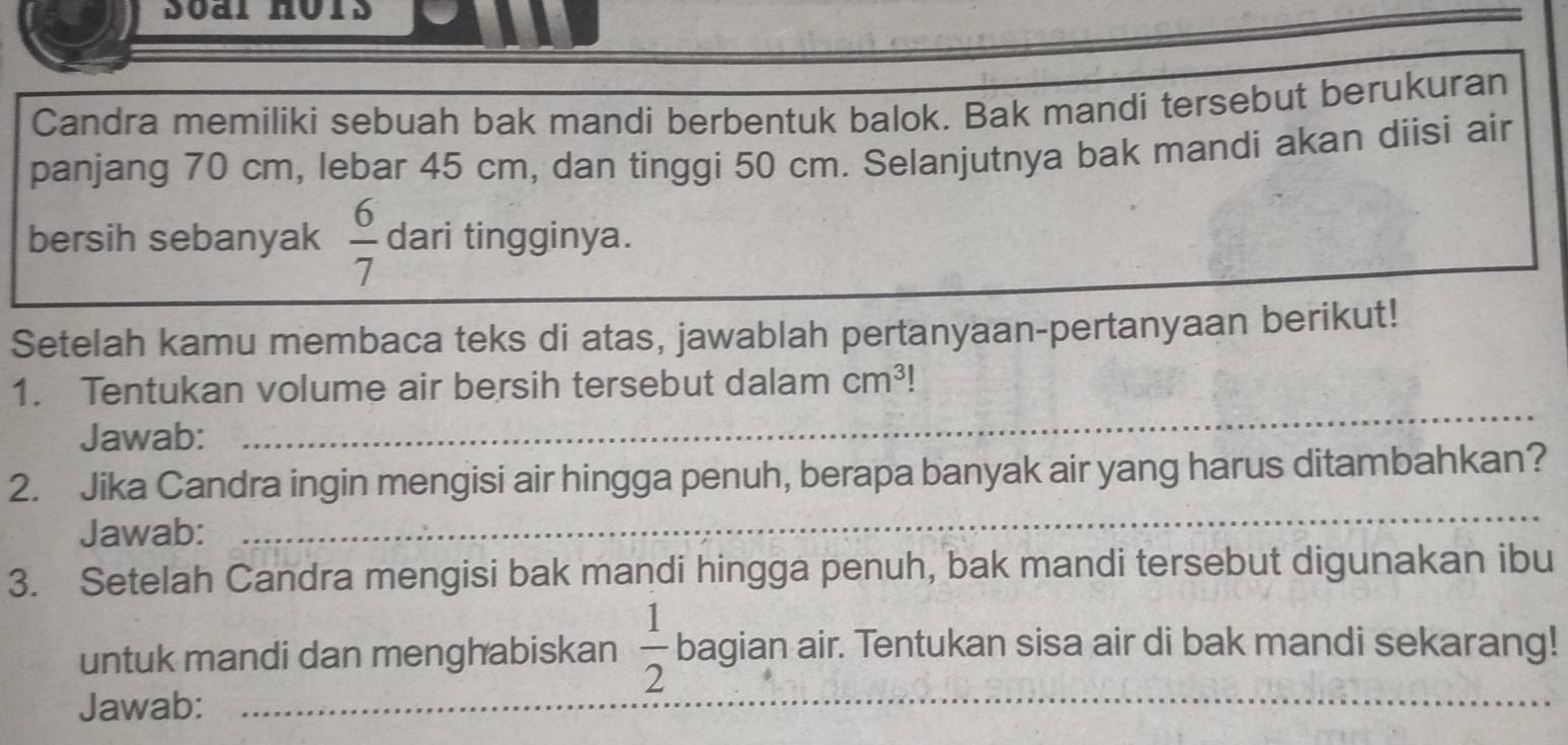 Candra memiliki sebuah bak mandi berbentuk balok. Bak mandi tersebut berukuran 
panjang 70 cm, lebar 45 cm, dan tinggi 50 cm. Selanjutnya bak mandi akan diisi air 
bersih sebanyak  6/7  dari tingginya. 
Setelah kamu membaca teks di atas, jawablah pertanyaan-pertanyaan berikut! 
1. Tentukan volume air bersih tersebut dalam cm^3
Jawab: 
_ 
_ 
2. Jika Candra ingin mengisi air hingga penuh, berapa banyak air yang harus ditambahkan? 
Jawab: 
3. Setelah Candra mengisi bak mandi hingga penuh, bak mandi tersebut digunakan ibu 
untuk mandi dan menghabiskan  1/2  bagian air. Tentukan sisa air di bak mandi sekarang! 
Jawab: 
_