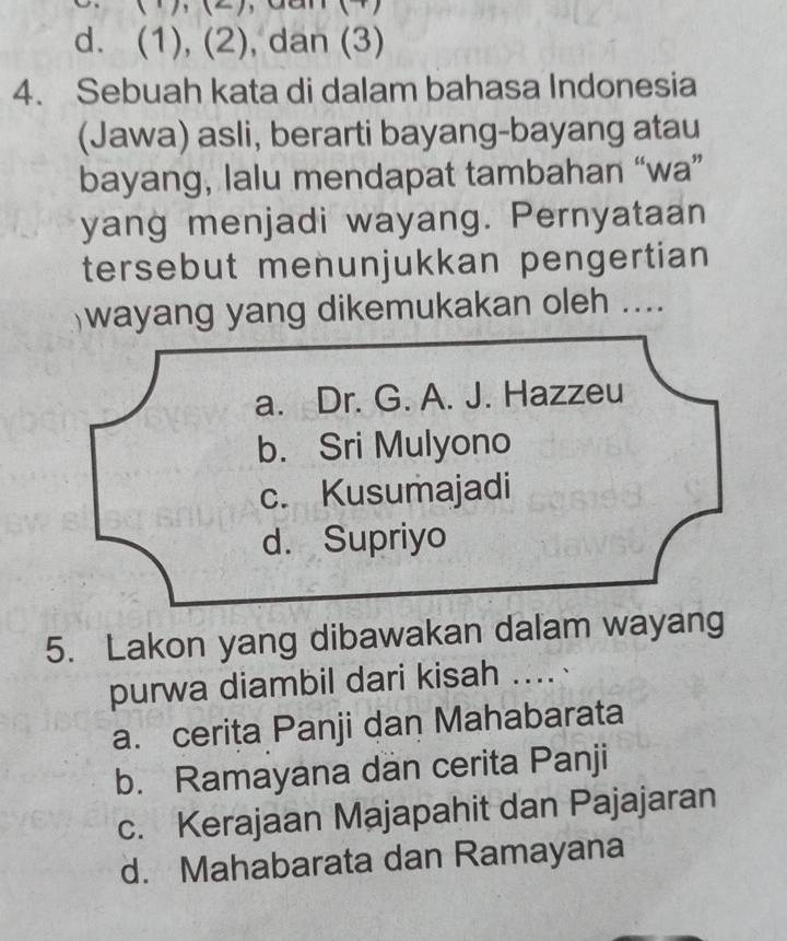 )、() , Gan (4)
d. (1), (2), dan (3)
4. Sebuah kata di dalam bahasa Indonesia
(Jawa) asli, berarti bayang-bayang atau
bayang, lalu mendapat tambahan “wa”
yang menjadi wayang. Pernyataan
tersebut menunjukkan pengertian
wayang yang dikemukakan oleh ....
a. Dr. G. A. J. Hazzeu
b. Sri Mulyono
c. Kusumajadi
d. Supriyo
5. Lakon yang dibawakan dalam wayang
purwa diambil dari kisah ....
a. cerita Panji dan Mahabarata
b. Ramayana dan cerita Panji
c. Kerajaan Majapahit dan Pajajaran
d. Mahabarata dan Ramayana