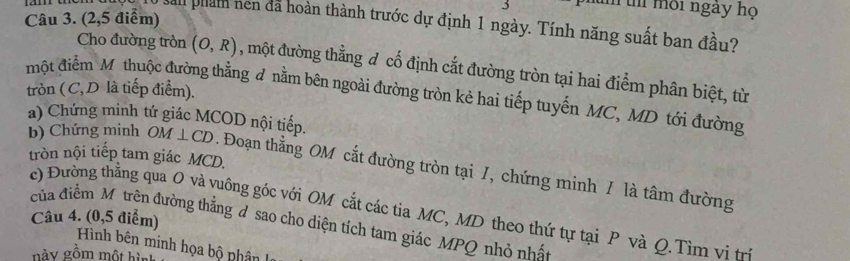 môi ngày họ 
Câu 3. (2,5 điểm) 
San phán hen đã hoàn thành trước dự định 1 ngày. Tính năng suất ban đầu? 
Cho đường tròn (O,R) , một đường thẳng đ cố định cắt đường tròn tại hai điểm phân biệt, từ 
một điểm Mỹ thuộc đường thẳng d nằm bên ngoài đường tròn kẻ hai tiếp tuyến MC, MD tới đường tròn ( C, D là tiếp điểm). 
a) Chứng minh tứ giác MCOD nội tiếp. 
tròn nội tiếp tam giác MCD. 
b) Chứng minh OM⊥ CD. Đoạn thẳng OM cắt đường tròn tại /, chứng minh / là tâm đường 
c) Đường thằng qua O và vuông góc với OM cắt các tia MC, MD theo thứ tự tại P và Q. Tìm vi t 
Câu 4. (0,5 điểm) 
của điểm Mô trên đường thẳng d sao cho diện tích tam giác MPQ nhỏ nhất 
Hình bên minh họa bộ nhân 
gày gồm một hìa