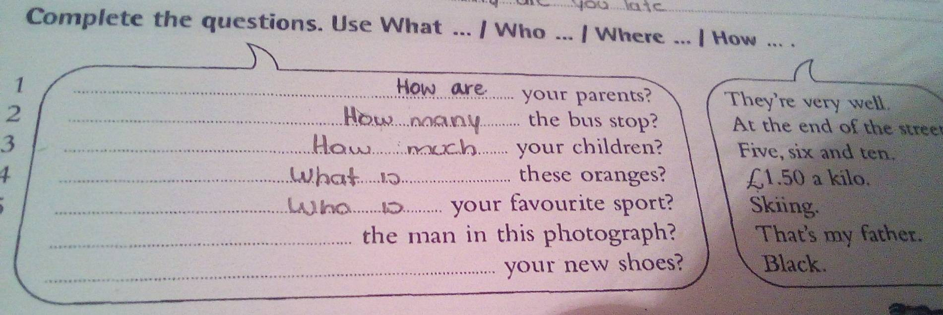 Complete the questions. Use What ... / Who ... / Where ... / How ._ 
your parents? 
1 _Hon _They're very well. 
2 
_the bus stop? At the end of the stree 
3 _your children? Five, six and ten. 
1 _these oranges? £1.50 a kilo. 
_your favourite sport? Skiing. 
_the man in this photograph? That's my father. 
_your new shoes? Black.