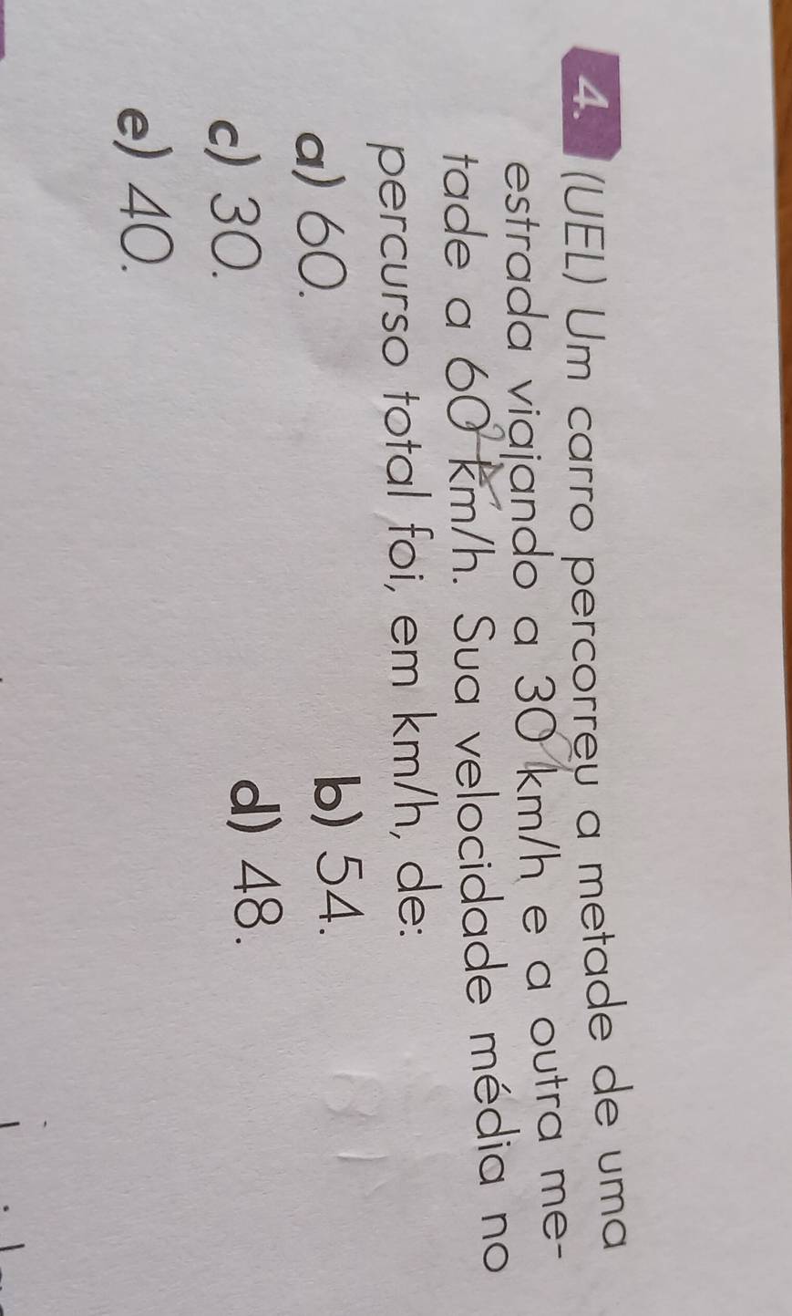 = (UEL) Um carão percorreu a metade de uma
estrada viajando a 30 km/h e a outra me-
tade a 60 km/h. Sua velocidade média no
percurso total foi, em km/h, de:
a) 60.
b) 54.
c) 30.
d) 48.
e) 40.