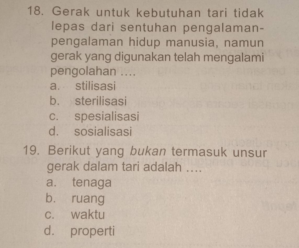 Gerak untuk kebutuhan tari tidak
lepas dari sentuhan pengalaman-
pengalaman hidup manusia, namun
gerak yang digunakan telah mengalami
pengolahan ....
a. stilisasi
b. sterilisasi
c. spesialisasi
d. sosialisasi
19. Berikut yang bukan termasuk unsur
gerak dalam tari adalah ....
a. tenaga
bù ruang
c. waktu
d. properti