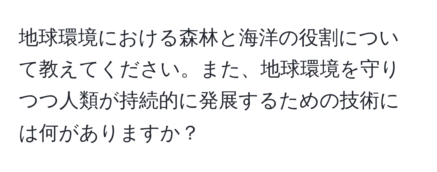 地球環境における森林と海洋の役割について教えてください。また、地球環境を守りつつ人類が持続的に発展するための技術には何がありますか？