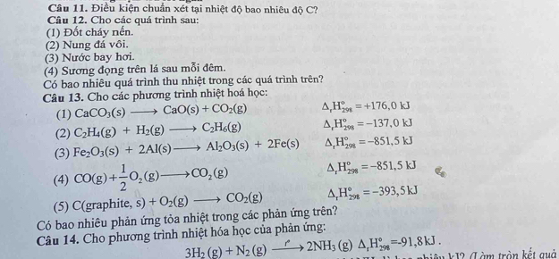 Cầu 11. Điều kiện chuẩn xét tại nhiệt độ bao nhiêu độ C?
Câu 12. Cho các quá trình sau:
(1) Đốt cháy nến.
(2) Nung đá vôi.
(3) Nước bay hơi.
(4) Sương đọng trên lá sau mỗi đêm.
Có bao nhiêu quá trình thu nhiệt trong các quá trình trên?
Câu 13. Cho các phương trình nhiệt hoá học:
(1) CaCO_3(s)to CaO(s)+CO_2(g) △ _rH_(298)°=+176,0kJ
(2) C_2H_4(g)+H_2(g)to C_2H_6(g) △ _rH_(298)^o=-137,0kJ
(3) Fe_2O_3(s)+2Al(s)to Al_2O_3(s)+2Fe(s) △ _rH_(298)°=-851,5kJ
(4) CO(g)+ 1/2 O_2(g)to CO_2(g)
△ _rH_(298)°=-851,5kJ
(5)
Có bao nhiêu phản ứng tỏa nhiệt trong các phản ứng trên? C(graphite,s)+O_2(g)to CO_2(g) △ _rH_(298)°=-393,5kJ
Câu 14. Cho phương trình nhiệt hóa học của phản ứng:
3H_2(g)+N_2(g)to 2NH_3 (g) △ _rH_(298)°=-91,8kJ.
nhiêu kJ2 (L àm tròn kết quả