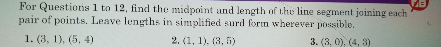 For Questions 1 to 12, find the midpoint and length of the line segment joining each 
pair of points. Leave lengths in simplified surd form wherever possible. 
1. (3,1),(5,4) 2. (1,1),(3,5) 3. (3,0), (4,3)