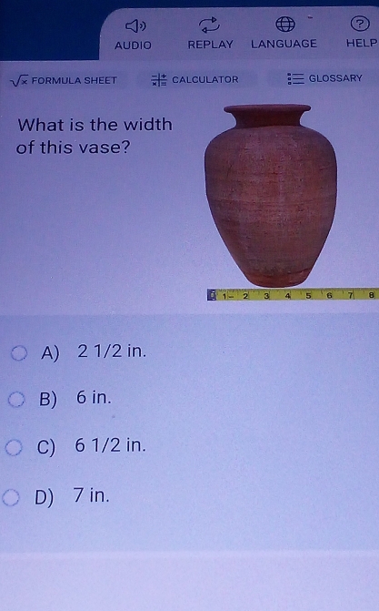 ?
AUDIO REPLAY LANGUAGE HELP
sqrt(x) FORMULA SHEET CALCULATOR GLOSSARY
What is the width
of this vase?
7 B
A) 2 1/2 in.
B) 6 in.
C) 6 1/2 in.
D) 7 in.