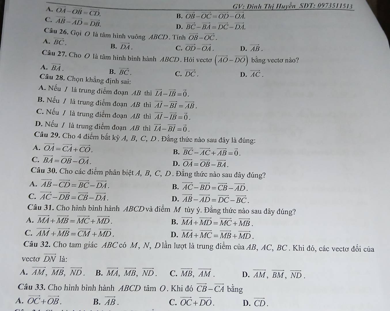 A. vector OA-vector OB=vector CD.
GV: Đinh Thị Huyền SDT: 0973511513
C. vector AB-vector AD=vector DB.
B. vector OB-vector OC=vector OD-vector OA.
D. vector BC-vector BA=vector DC-vector DA.
Câu 26. Gọi O là tâm hình vuông ABCD. Tính vector OB-vector OC.
A. vector BC. D. vector AB.
B. vector DA. C. vector OD-vector OA.
Câu 27. Cho O là tâm hình bình hành ABCD. Hỏi vectơ (vector AO-vector DO) bằng vectơ nào?
A. vector BA.
B. vector BC. vector DC. D. vector AC.
C.
Câu 28. Chọn khẳng định sai:
A. Nếu / là trung điểm đoạn AB thì vector IA-vector IB=vector 0.
B. Nếu / là trung điểm đoạn AB thì vector AI-vector BI=vector AB.
C. Nếu / là trung điểm đoạn AB thì vector AI-vector IB=vector 0.
D. Nếu / là trung điểm đoạn AB thì vector IA-vector BI=vector 0.
Câu 29. Cho 4 điểm bất kỳ A, B, C, D. Đẳng thức nào sau đây là đúng:
A. vector OA=vector CA+vector CO.
B. vector BC-vector AC+vector AB=vector 0.
C. vector BA=vector OB-vector OA. vector OA=vector OB-vector BA.
D.
Câu 30. Cho các điểm phân biệt A, B, C, D. Đẳng thức nào sau đây đúng?
A. vector AB-vector CD=vector BC-vector DA.
B. vector AC-vector BD=vector CB-vector AD.
C. vector AC-vector DB=vector CB-vector DA.
D. vector AB-vector AD=vector DC-vector BC.
Câu 31. Cho hình bình hành ABCD và điểm M tùy ý. Đằng thức nào sau đây đúng?
A. vector MA+vector MB=vector MC+vector MD. B. vector MA+vector MD=vector MC+vector MB.
C. vector AM+vector MB=vector CM+vector MD. D. vector MA+vector MC=vector MB+vector MD.
Câu 32. Cho tam giác ABC có M, N, Dlần lượt là trung điểm của AB, AC, BC. Khi đó, các vectơ đối của
vecto vector DN là:
A. vector AM,vector MB,vector ND. B. vector MA,vector MB,vector ND. C. vector MB,vector AM. D. vector AM,vector BM,vector ND.
Câu 33. Cho hình bình hành ABCD tâm O. Khi đó vector CB-vector CA bằng
A. vector OC+vector OB. B. vector AB. C. vector OC+vector DO. D. vector CD.