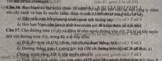 Vận loc xé tái 70km /giờ (uậ॰ 81 ,9πвπ 5 ò in ŠC) 
* Câu 16. Bạn Nam có thể kiểm được 30.0008 chổ mỗ giờ làm việc tại một công ty chăm 
sóc cây cảnh và bạn ấy muốn kiểm được ít nhất 12:000,0002 trong mùa hề nảy. 
) Hãy viết một bắt phương trình mô tả tình huống này 2 : O) o 
b) Hỏi bạn Nam cần làm ít nhất bao nhiêu giờ để kiểm được số tiên trên. 
Câu 17. Cho đường tròn (O;R) và điểm M nằm ngoài đường tròn (O). Từ M vẽ tiếp tuyến 
MA với đường tròn (O), trong đó 4 là tiếp điểm. 
) Biết R=4cm và OM=8cm tính độ đài đoạn thắng m đum on 0 2 nã 
b) Đường thắng qua 4 vuộng góc với OM cắt đường tròn (Q) tạ B (B khác 4) 
Chứng minh rằng MB là tiếp tuyển của (O) mật nóu guóub od ' u' 
S ộ n ậ n c ủa tam giác: 4MB năm bên ngoài đường trờn 40) tha a B