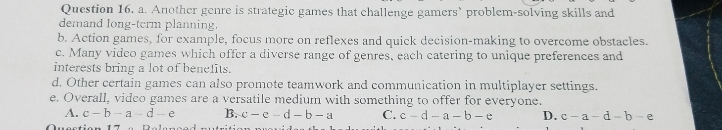 Another genre is strategic games that challenge gamers’ problem-solving skills and
demand long-term planning.
b. Action games, for example, focus more on reflexes and quick decision-making to overcome obstacles.
c. Many video games which offer a diverse range of genres, each catering to unique preferences and
interests bring a lot of benefits.
d. Other certain games can also promote teamwork and communication in multiplayer settings.
e. Overall, video games are a versatile medium with something to offer for everyone.
A. c-b-a-d-e B. c-e-d-b-a C. c-d-a-b-e D. c-a-d-b-e