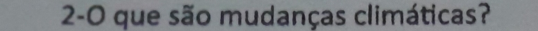 2-0 que são mudanças climáticas?