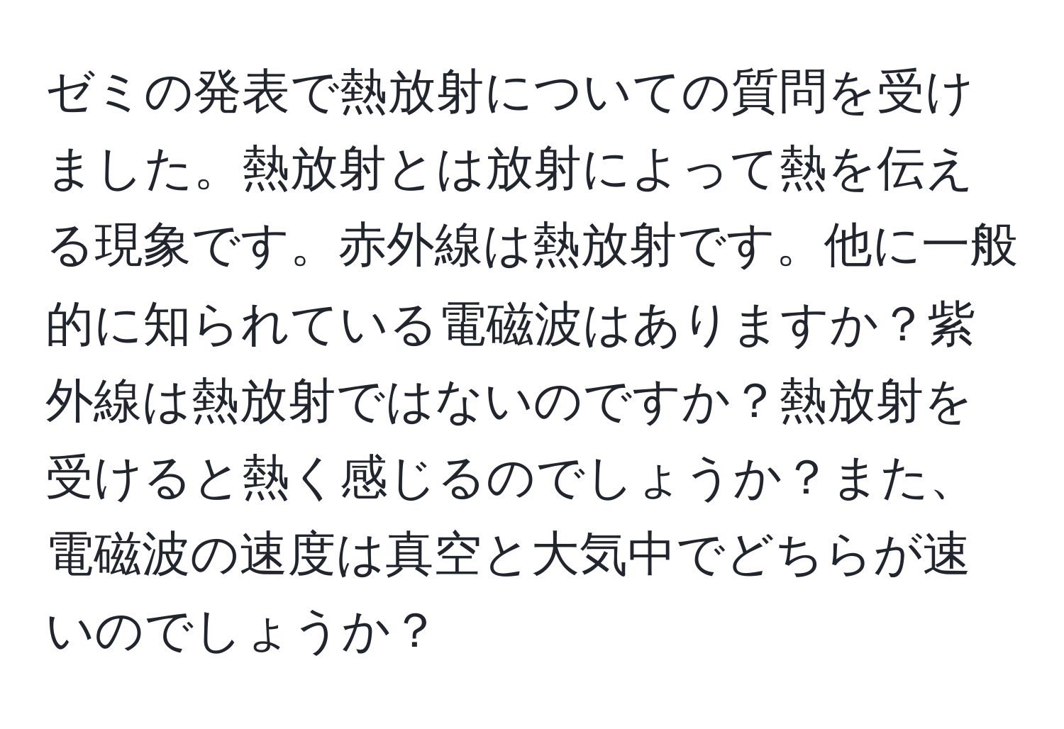 ゼミの発表で熱放射についての質問を受けました。熱放射とは放射によって熱を伝える現象です。赤外線は熱放射です。他に一般的に知られている電磁波はありますか？紫外線は熱放射ではないのですか？熱放射を受けると熱く感じるのでしょうか？また、電磁波の速度は真空と大気中でどちらが速いのでしょうか？