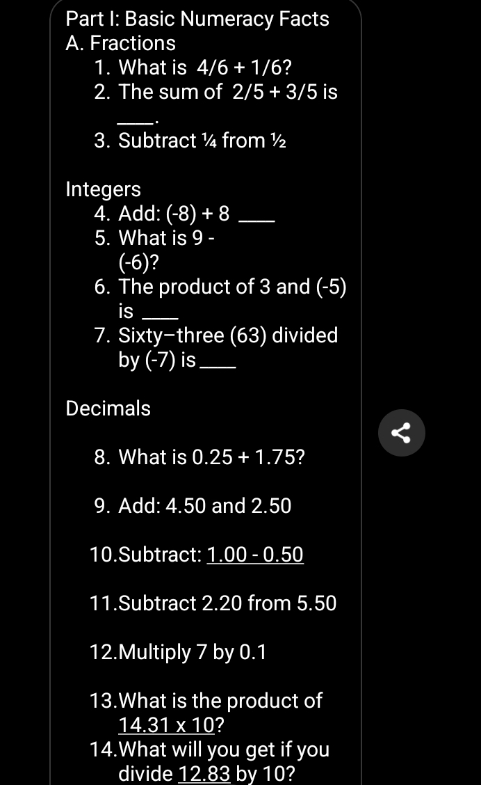 Basic Numeracy Facts 
A. Fractions 
1. What is 4/6+1/6 ? 
2. The sum of 2/5+3/5 is 
_ 
. 
3. Subtract ¼ from ½
Integers 
4. Add: (-8)+8 _ 
5. What is 9 -
(-6)? 
6. The product of 3 and (-5)
is_ 
7. Sixty-three (63) divided 
by (-7) is_ 
Decimals 
8. What is 0.25+1.75 2 
9. Add: 4.50 and 2.50
10.Subtract: 1.00 · -0-0 .50
11.Subtract 2.20 from 5.50
12.Multiply 7 by 0.1
13.What is the product of
14.31* 10 ? 
14.What will you get if you 
divide 12.83 by 10?