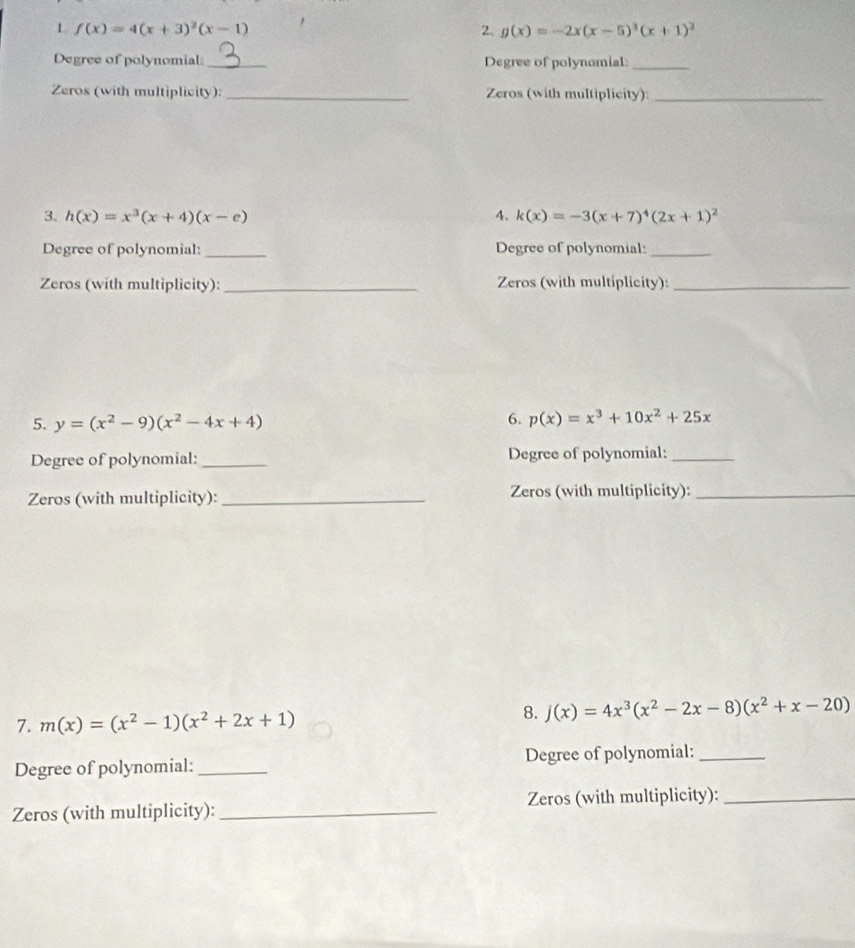 1 f(x)=4(x+3)^2(x-1)
2. g(x)=-2x(x-5)^3(x+1)^2
Degree of polynomial _Degree of polynomial:_ 
Zeros (with multiplicity): _Zeros (with multiplicity):_ 
3. h(x)=x^3(x+4)(x-e) 4. k(x)=-3(x+7)^4(2x+1)^2
Degree of polynomial: _Degree of polynomial:_ 
Zeros (with multiplicity):_ Zeros (with multiplicity):_ 
5. y=(x^2-9)(x^2-4x+4)
6. p(x)=x^3+10x^2+25x
Degree of polynomial:_ Degree of polynomial:_ 
Zeros (with multiplicity):_ Zeros (with multiplicity):_ 
7. m(x)=(x^2-1)(x^2+2x+1)
8. j(x)=4x^3(x^2-2x-8)(x^2+x-20)
Degree of polynomial: _Degree of polynomial:_ 
Zeros (with multiplicity): _Zeros (with multiplicity):_