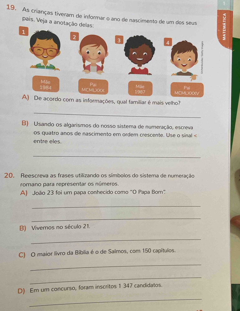 1 
19. As crianças tiveram de informar o ano de nascimento de um dos seus : 
pais. Veja a anotação delas: 
com as informações, qual familiar é mais velho? 
_ 
B) Usando os algarismos do nosso sistema de numeração, escreva 
os quatro anos de nascimento em ordem crescente. Use o sinal < 
entre eles. 
_ 
20. Reescreva as frases utilizando os símbolos do sistema de numeração 
romano para representar os números. 
A) João  23 foi um papa conhecido como “O Papa Bom” 
_ 
_ 
B) Vivemos no século 21. 
_ 
C) O maior livro da Bíblia é o de Salmos, com 150 capítulos. 
_ 
_ 
D) Em um concurso, foram inscritos 1 347 candidatos. 
_