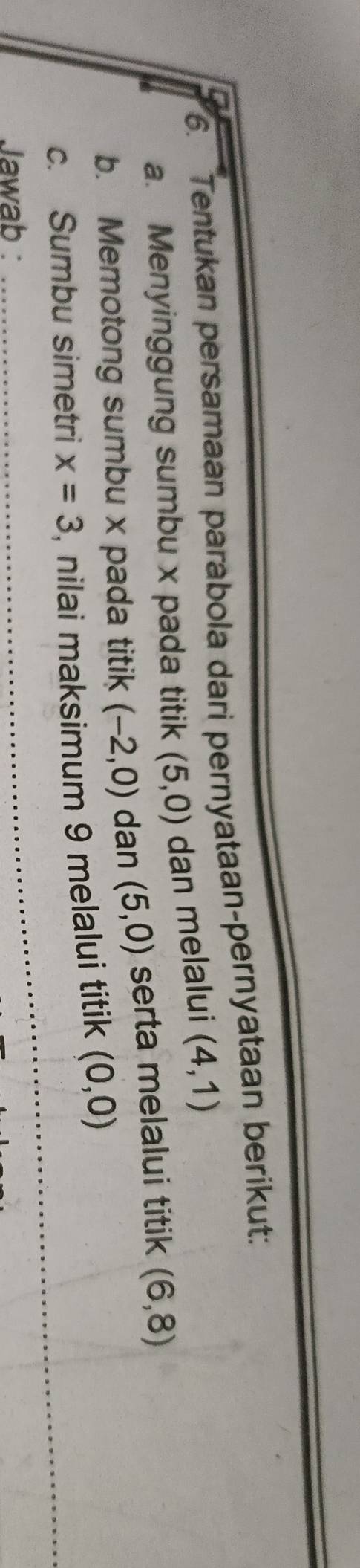 6__Tentukan persamaan parabola dari pernyataan-pernyataan berikut: 
a. Menyinggung sumbu x pada titik (5,0) dan melalui (4,1)
b. Memotong sumbu x pada titik (-2,0) dan (5,0) serta melalui titik (6,8)
_ 
_ 
_ 
c. Sumbu simetri x=3 , nilai maksimum 9 melalui titik (0,0)
Jawab :