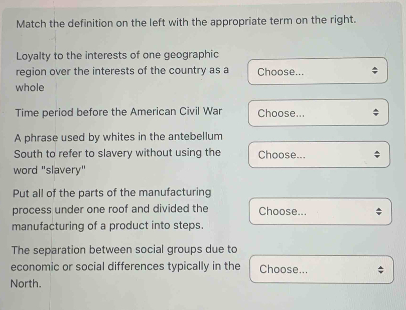 Match the definition on the left with the appropriate term on the right. 
Loyalty to the interests of one geographic 
region over the interests of the country as a Choose... 
whole 
Time period before the American Civil War Choose... 
A phrase used by whites in the antebellum 
South to refer to slavery without using the Choose... 
word "slavery" 
Put all of the parts of the manufacturing 
process under one roof and divided the Choose... 
manufacturing of a product into steps. 
The separation between social groups due to 
economic or social differences typically in the Choose... 
North.