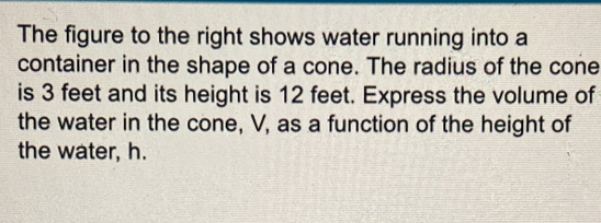 The figure to the right shows water running into a 
container in the shape of a cone. The radius of the cone 
is 3 feet and its height is 12 feet. Express the volume of 
the water in the cone, V, as a function of the height of 
the water, h.