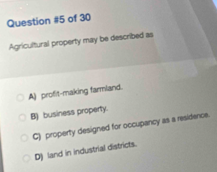 of 30
Agricultural property may be described as
A) profit-making farmland.
B) business property.
C) property designed for occupancy as a residence.
D) land in industrial districts.