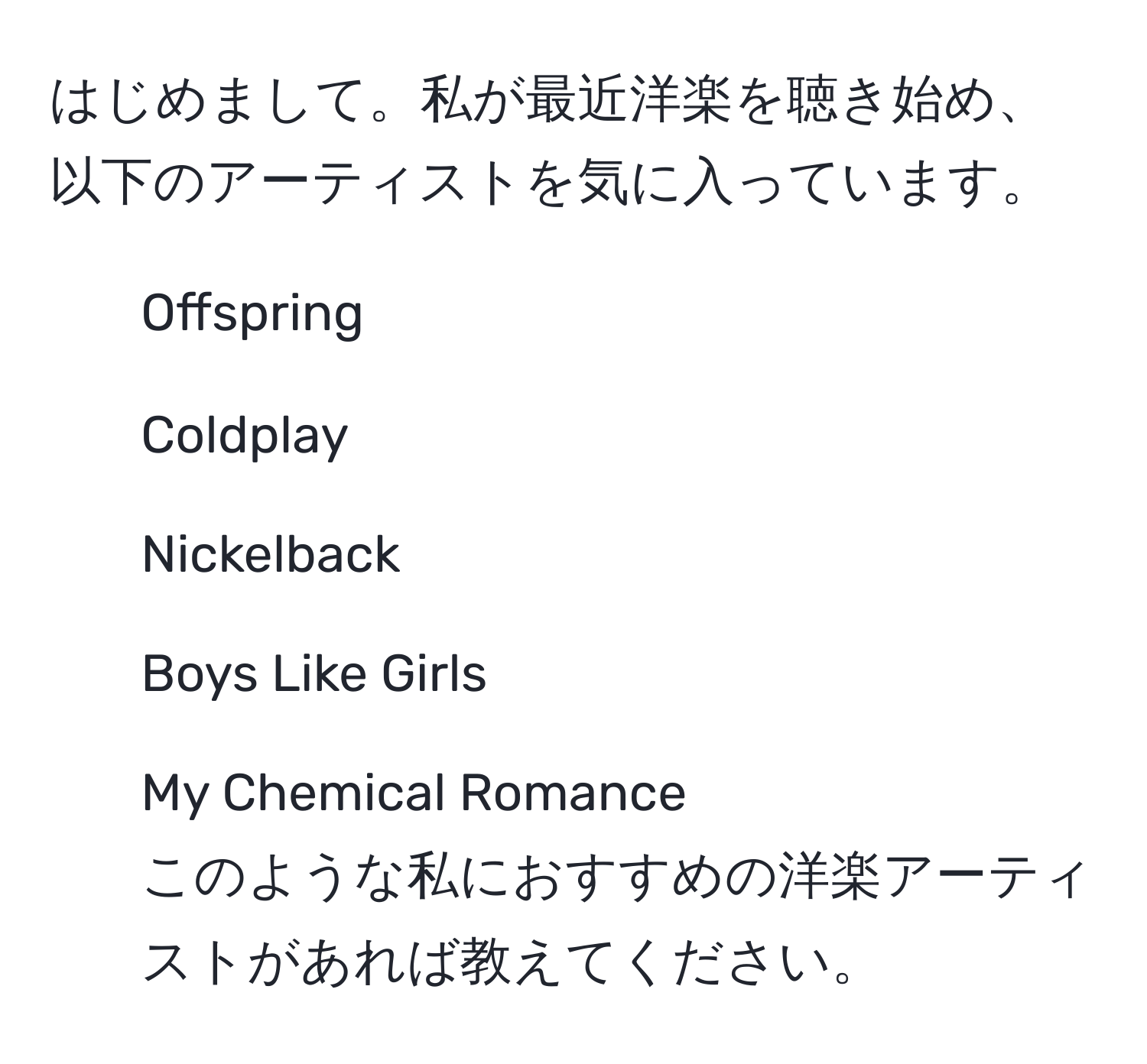 はじめまして。私が最近洋楽を聴き始め、以下のアーティストを気に入っています。  
- Offspring  
- Coldplay  
- Nickelback  
- Boys Like Girls  
- My Chemical Romance  
このような私におすすめの洋楽アーティストがあれば教えてください。