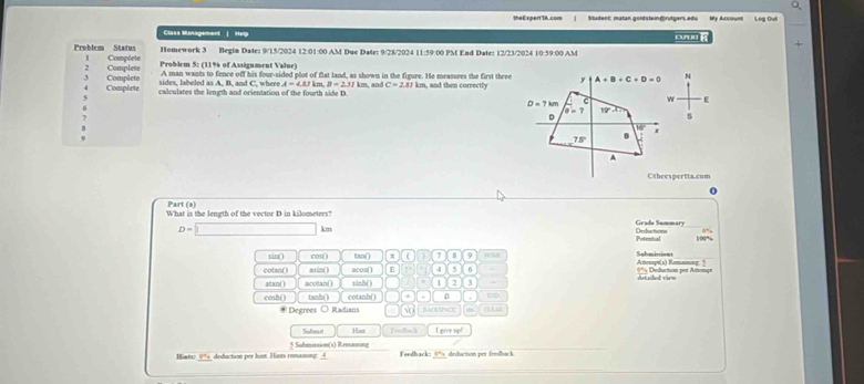 theE xpert IA.com Student; matan goldsteindrütgers edu Leg Ovil
Class Management | Help oa  g
Homework 3 Begin Date: 9/15/2024 12:01:00 AM Due Date: 9/28/2024 11:59:00 PM End Date: 12/23/2024 10:59:00 AM
Problem Status Complete
Complete Problem 5: (11% of Assignment Value)
A man wants to fence off his four-sided plot of flat land, as shown in the figure. He measures the first three N
sides, labeled as A, B, and C, whee A=4.8.1 km B=231k
Complete Complete calculates the length and orientation of the fourth side D km, and C=2.81km m, and then correctly
ε
$
Otheespertta.com
Part (8)
What is the length of the vector D in kilometers? Grade Summary
D=□ km Ceductions
Poteonal
sin() cos() tan() π ( 7
cotan() asin() acos() E 4 5 6 == Deduction per Afe==== Amesapt(s) Remaning. "
ditsiled vir=
a/tan() acotan() tinh() 1 2 3
cosh() tanh() cotanh() + D 15
* Degrees ○ Radians √ BAcRPACE
Subet Hint I gove sp!
Hist 0% deduction per hint. Hints remaining: 4 5 Submission(s) Remaning
Feedback: 9ª, deduction por fredback