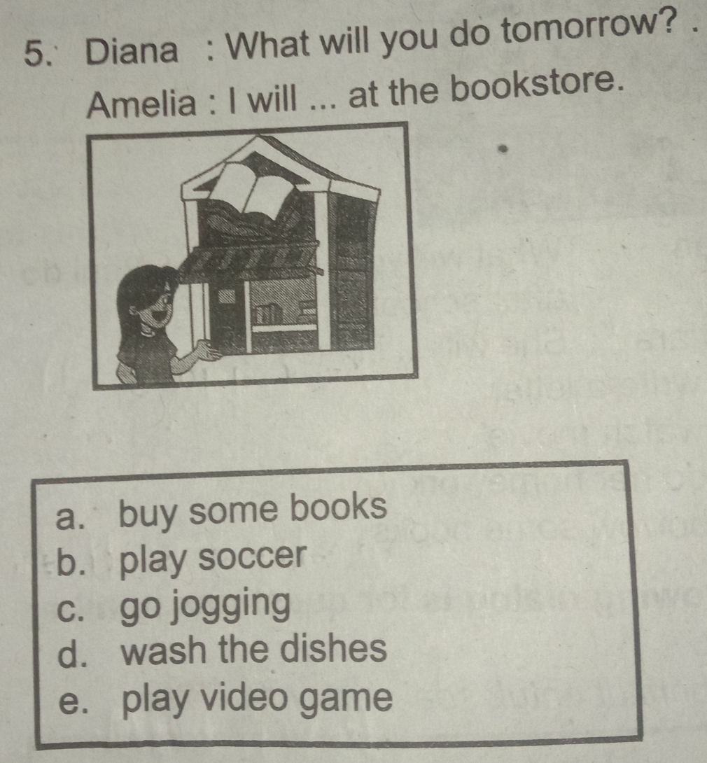 Diana : What will you do tomorrow?
Amelia : I will ... at the bookstore.
a. buy some books
b. play soccer
c. go jogging
d. wash the dishes
e. play video game