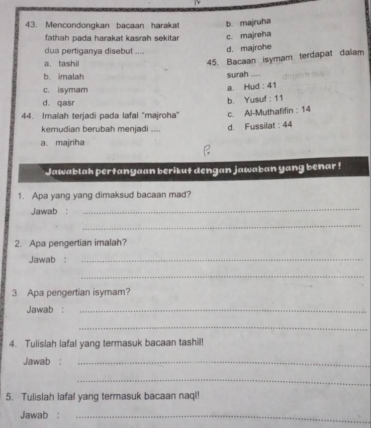 Mencondongkan bacaan harakat b. majruha
fathah pada harakat kasrah sekitar c. majreha
dua pertiganya disebut ....
d. majrohe
a. tashil
45. Bacaan isymam terdapat dalam
b. imalah surah ....
c. isymam
a. Hud : 41
d. qasr
b. Yusuf : 11
44. Imalah terjadi pada lafal “majroha” c. Al-Muthafifin : 14
kemudian berubah menjadi .... d. Fussilat : 44
a. majriha
Jawablah pertanyaan berikut dengan jawaban yang benar !
1. Apa yang yang dimaksud bacaan mad?
Jawab :
_
_
2. Apa pengertian imalah?
Jawab :_
_
3. Apa pengertian isymam?
Jawab :_
_
4. Tulislah lafal yang termasuk bacaan tashil!
Jawab :_
_
5. Tulislah lafal yang termasuk bacaan naql!
Jawab :_