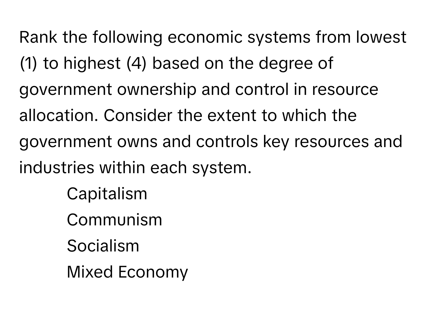 Rank the following economic systems from lowest (1) to highest (4) based on the degree of government ownership and control in resource allocation. Consider the extent to which the government owns and controls key resources and industries within each system.

1. Capitalism
2. Communism
3. Socialism
4. Mixed Economy