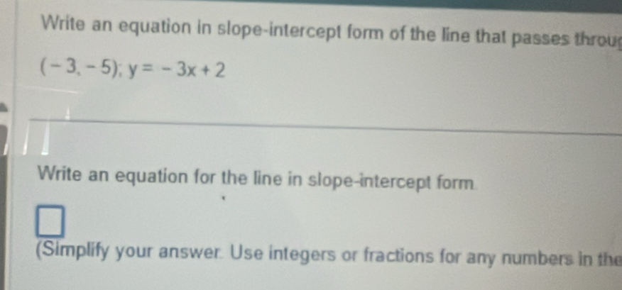 Write an equation in slope-intercept form of the line that passes throu
(-3,-5); y=-3x+2
Write an equation for the line in slope-intercept form 
(Simplify your answer. Use integers or fractions for any numbers in the