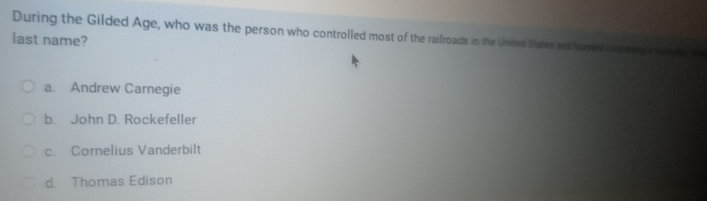 During the Gilded Age, who was the person who controlled most of the railroads in the United States and hearaed t us wedy a Maie 
last name?
a. Andrew Carnegie
b. John D. Rockefeller
c. Cornelius Vanderbilt
d. Thomas Edison