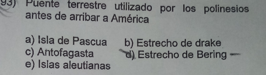 Puente terrestre utilizado por los polinesios
antes de arribar a América
a) Isla de Pascua b) Estrecho de drake
c) Antofagasta d) Estrecho de Bering
e) Islas aleutianas