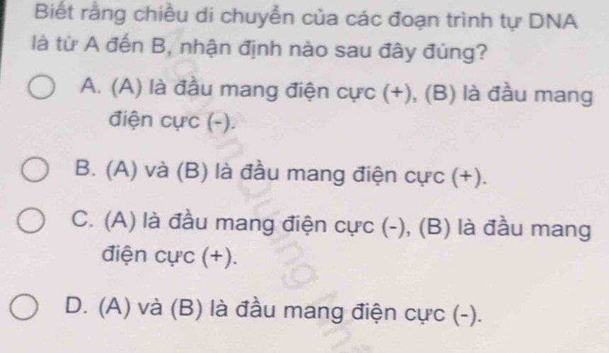 Biết rằng chiều di chuyễn của các đoạn trình tự DNA
là từ A đến B, nhận định nào sau đây đúng?
A. (A) là đầu mang điện cực (+), (B) là đầu mang
điện cực (-).
B. (A) và (B) là đầu mang điện cực (+).
C. (A) là đầu mang điện cực (-), (B) là đầu mang
điện cực (+).
D. (A) và (B) là đầu mang điện cực (-).