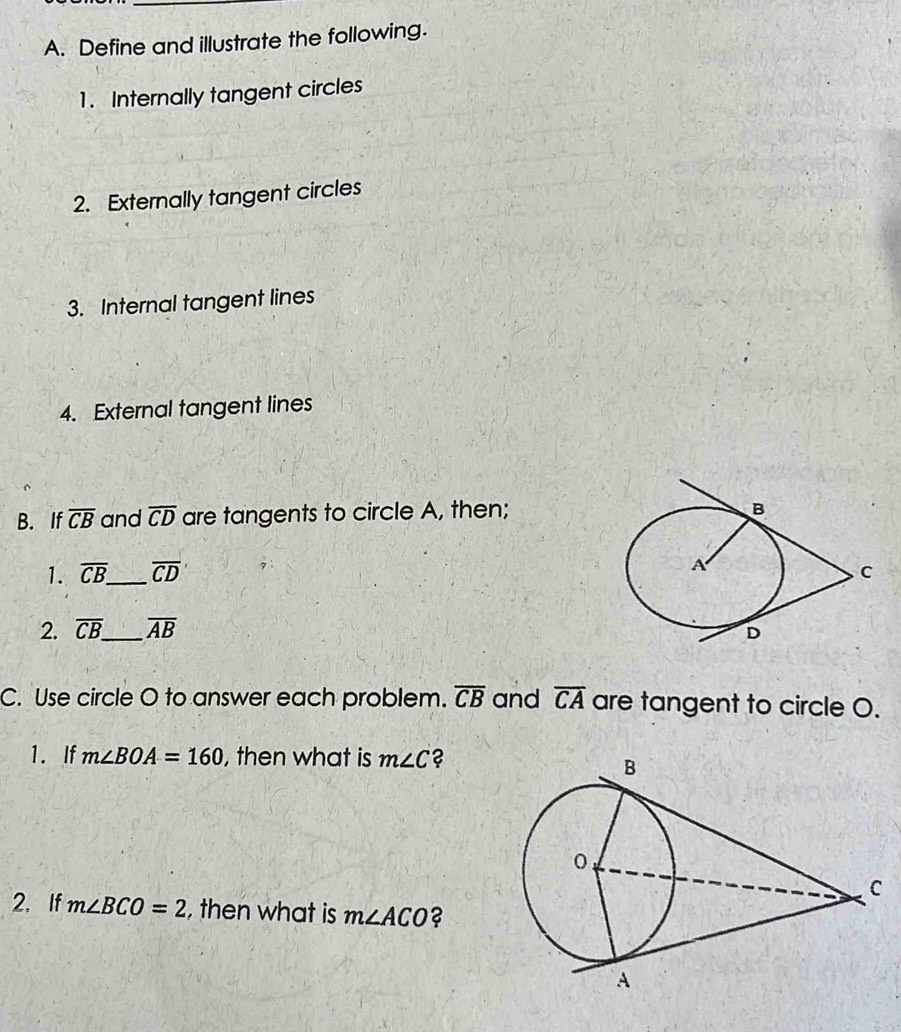 Define and illustrate the following. 
1. Internally tangent circles 
2. Externally tangent circles 
3. Internal tangent lines 
4. External tangent lines 
B. If overline CB and overline CD are tangents to circle A, then; 
1. overline CB. _ overline CD
2. overline CB. _ overline AB
C. Use circle O to answer each problem. overline CB and overline CA are tangent to circle O. 
1. If m∠ BOA=160 , then what is m∠ C 2 
2. If m∠ BCO=2 , then what is m∠ ACO