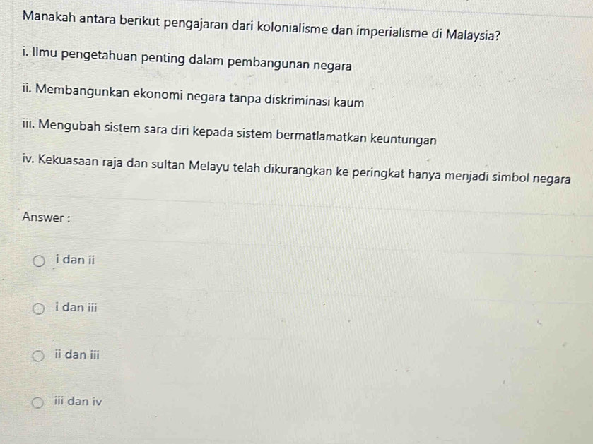 Manakah antara berikut pengajaran dari kolonialisme dan imperialisme di Malaysia?
i. Ilmu pengetahuan penting dalam pembangunan negara
ii. Membangunkan ekonomi negara tanpa diskriminasi kaum
iii. Mengubah sistem sara diri kepada sistem bermatlamatkan keuntungan
iv. Kekuasaan raja dan sultan Melayu telah dikurangkan ke peringkat hanya menjadi simbol negara
Answer :
i dan ii
i dan iii
i dan iii
ⅲi dan iv