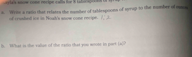 ayla's snow cone recipe calls for 8 tablespoons of 
a. Write a ratio that relates the number of tablespoons of syrup to the number of ounce 
of crushed ice in Noah's snow cone recipe. 
b. What is the value of the ratio that you wrote in part (a)?