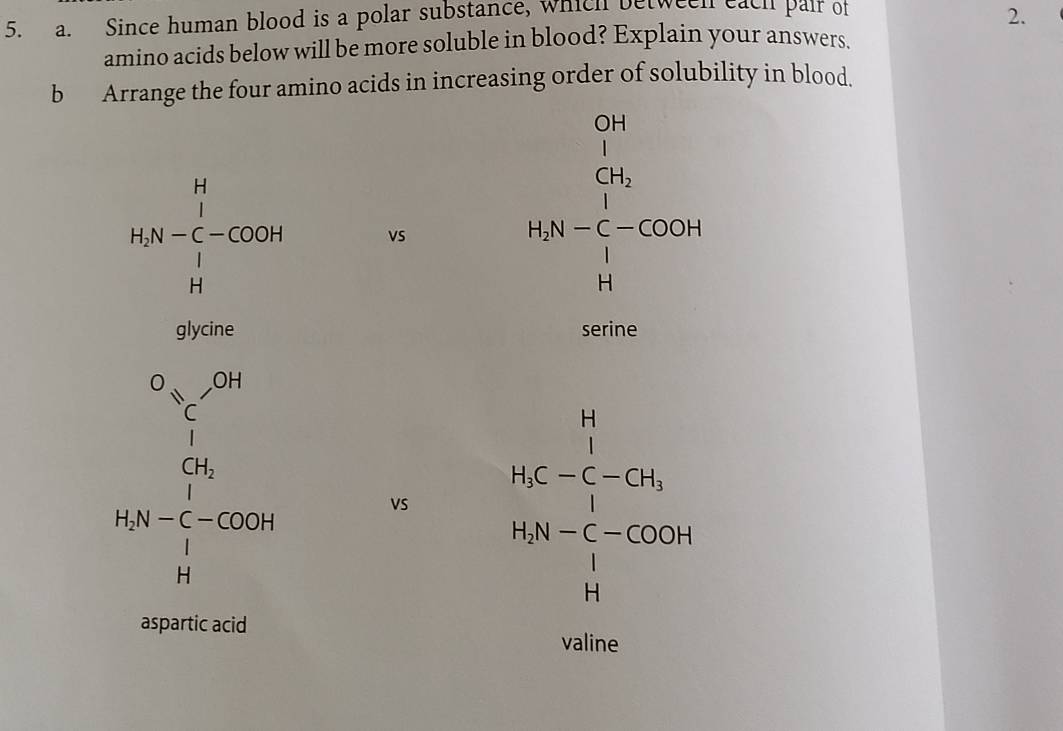 Since human blood is a polar substance, which between each pair of 
2. 
amino acids below will be more soluble in blood? Explain your answers. 
b Arrange the four amino acids in increasing order of solubility in blood.
148-frac (∈tlimits _i=1)^(11)-cos  frac u vs
beginarrayr frac h 1/h qh=^2-cocmch hen hendarray 
serine
beginarrayr o_(30)^(5,0)1^1=frac 1, b_1  b_2 VS
beginarrayr 11 148-5-550 k 10000 14 hline 14endarray
aspartic acid 
valine