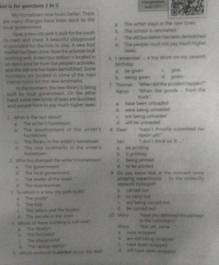 ext is for questions 1 to 5. metgenation
#00E CHF
My hometown now looks better. There
are many changes have been done by the
local government a. The writer stays in the new town
Now, a new city park is built for the youth b. The school is renovated
to meet and share. A beautiful playground c. The old bus station has been demolished.
is provided for the kids to play. A new fruit d. The people must not pay much higher
market has been done. Now the activities look taxes.
working well. A new bus station is located in 6. I remember ... a toy drumn on my seventh
an open area far from the people's activities. birthday.
and the old one has been demolished. Some a. be given c give
fountains are located in some of the main b. being given d given
intersections for the new landmarks.
At the moment, the new library is being 7. Thomas : “When did the accident happen?”
built by local government. On the other Naryo : "When the goods ... from the
hand, some new kinds of taxes are launched, truck."
and people have to pay much higher taxes. a. have been unloaded
b. were being unloaded
1. What is the text about? c. are being unloaded
a. The writer's hometown. d. will be unloaded
b! The development of the writer's 8. Dewi : 'Hasn't Priscilia submitted her
hometown. report yet?"
c The library in the writer's hometown Sari : "I don't think so. It .. .'
d. The new landmarks in the writer's a be printing
hometown. b. is printing
2. Who has changed the writer's hometown? c. being printed
a The government d. to be printed
b’The local goverment. 9 Do you know that at the moment some
c. The leader of the town. amazing expenments ... by the university
d. The businessman. research biologist?
3. To whom is a new city park built? a carried out
a The youth
b to carry out
b. The kids c. are being carred out
c. The sellers and the buyers 10. Mary d be carred out
d. The people in the town "H ave you delivered the package
4. Which of these building is not new? to the customers?
a The library.
Maya : "Not yet, some
s. were wrapped 
b. The fountains b are still being wrapped
c. The playground c.  have been wrapped 
s The relway station
S. Which sentence is correct about the text? d. will have been wrapped