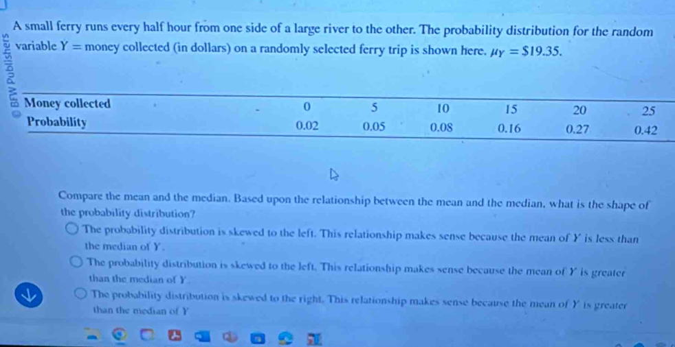 A small ferry runs every half hour from one side of a large river to the other. The probability distribution for the random
variable Y= money collected (in dollars) on a randomly selected ferry trip is shown here. mu _Y=$19.35. 
Money collected 0 5 10 15 20 25
Probability 0.02 0.05 0.08 0.16 0.27 0.42
Compare the mean and the median. Based upon the relationship between the mean and the median, what is the shape of
the probability distribution?
The probability distribution is skewed to the left. This relationship makes sense because the mean of Y is less than
the median of Y.
The probability distribution is skewed to the left. This relationship makes sense because the mean of Y is greater
than the median of Y.
The probability distribution is skewed to the right. This relationship makes sense because the mean of Y is greater
than the median of Y