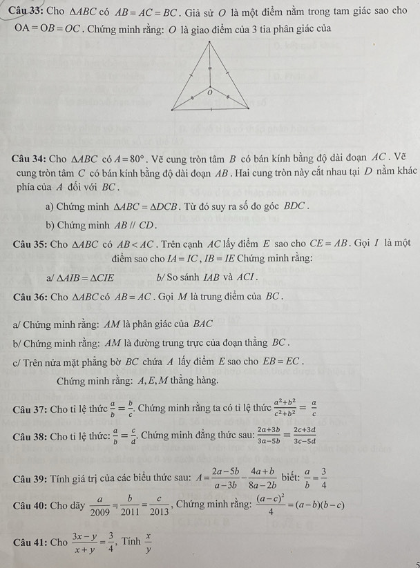 Cho △ ABC có AB=AC=BC. Giả sử O là một điểm nằm trong tam giác sao cho
OA=OB=OC. Chứng minh rằng: O là giao điểm của 3 tia phân giác của
0
Câu 34: Cho △ ABC có A=80°. Vẽ cung tròn tâm B có bán kính bằng độ dài đoạn AC . Vẽ
cung tròn tâm C có bán kính bằng độ dài đoạn AB . Hai cung tròn này cắt nhau tại D nằm khác
phía của A đổi với BC  ,
a) Chứng minh △ ABC=△ DCB. Từ đó suy ra số đo góc BDC .
b) Chứng minh ABparallel CD.
Câu 35: Cho △ ABC có AB . Trên cạnh AC lấy điểm E sao cho CE=AB.  Gọi / là một
điểm sao cho IA=IC,IB=IE Chứng minh rằng:
a/ △ AIB=△ CIE b/  So sánh IAB và ACI.
Câu 36: Cho △ ABC có AB=AC Gọi M là trung điểm của BC .
a/ Chứng minh rằng: AM là phân giác của BAC
b/ Chứng minh rằng: AM là đường trung trực của đoạn thẳng BC .
c/ Trên nửa mặt phẳng bờ BC chứa A lấy điểm E sao cho EB=EC.
Chứng minh rằng: A, E, M thằng hàng.
Câu 37: Cho tỉ lệ thức  a/b = b/c  Chứng minh rằng ta có tỉ lệ thức  (a^2+b^2)/c^2+b^2 = a/c 
Câu 38: Cho tỉ lệ thức:  a/b = c/d . Chứng minh đẳng thức sau:  (2a+3b)/3a-5b = (2c+3d)/3c-5d 
Câu 39: Tính giá trị của các biểu thức sau: A= (2a-5b)/a-3b - (4a+b)/8a-2b  biết:  a/b = 3/4 
Câu 40: Cho dãy  a/2009 = b/2011 = c/2013  , Chứng minh rằng: frac (a-c)^24=(a-b)(b-c)
Câu 41: Cho  (3x-y)/x+y = 3/4  , Tính  x/y 