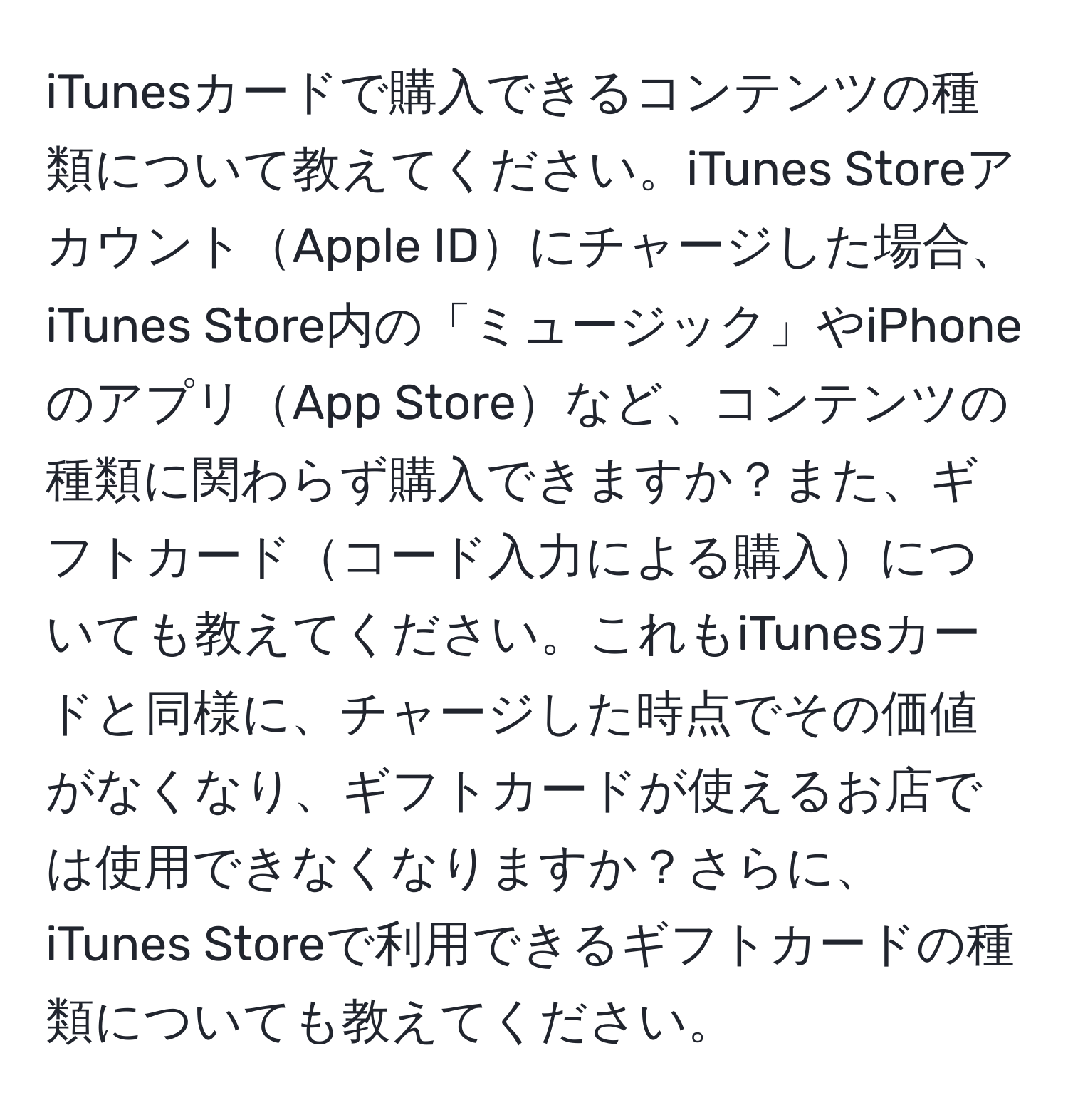 iTunesカードで購入できるコンテンツの種類について教えてください。iTunes StoreアカウントApple IDにチャージした場合、iTunes Store内の「ミュージック」やiPhoneのアプリApp Storeなど、コンテンツの種類に関わらず購入できますか？また、ギフトカードコード入力による購入についても教えてください。これもiTunesカードと同様に、チャージした時点でその価値がなくなり、ギフトカードが使えるお店では使用できなくなりますか？さらに、iTunes Storeで利用できるギフトカードの種類についても教えてください。