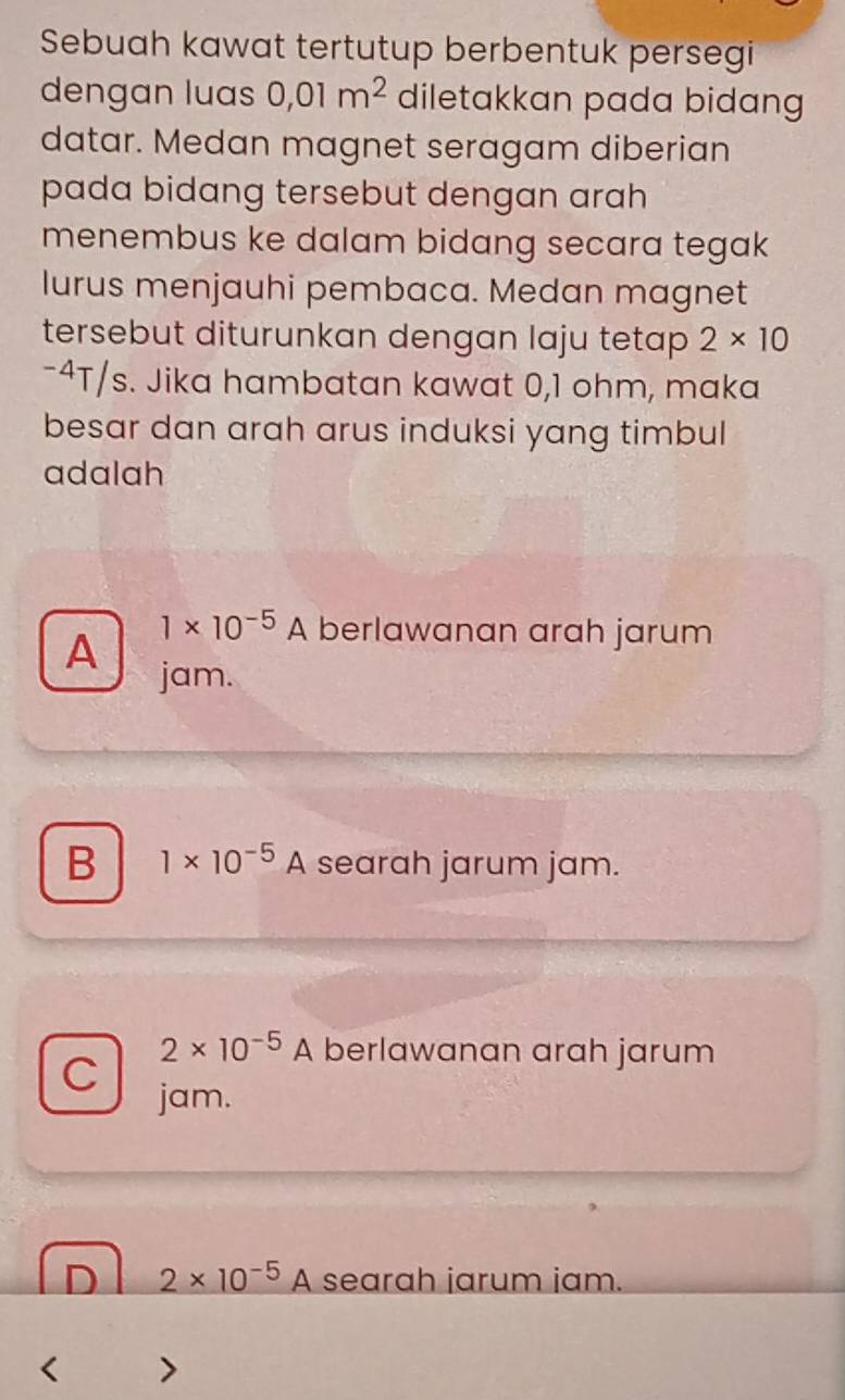 Sebuah kawat tertutup berbentuk persegi
dengan luas 0,01m^2 diletakkan pada bidang
datar. Medan magnet seragam diberian
pada bidang tersebut dengan arah 
menembus ke dalam bidang secara tegak
lurus menjauhi pembaca. Medan magnet
tersebut diturunkan dengan laju tetap 2* 10
-4T/s. Jika hambatan kawat 0,1 ohm, maka
besar dan arah arus induksi yang timbul
adalah
A
1* 10^(-5)A berlawanan arah jarum
jam.
B 1* 10^(-5)A searah jarum jam.
C
2* 10^(-5)A berlawanan arah jarum
jam.
D 2* 10^(-5)A searah jarum jam.
< >