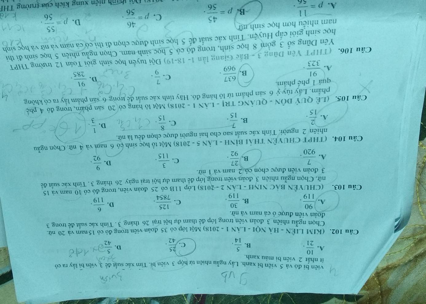 viên bì đó và 5 viên bỉ xanh. Lấy ngẫu nhiên từ hộp 3 viên bỉ. Tìm xác suất để 3, viên bị lấy ra có
it nhất 2 viên bi màu xanh.
A.  10/21 .  5/42 
B.  5/14 .  25/42 .
C.
D.
Câu 102. (KIM LIÊN - HÀ NQI - LÂN 1 - 2018) Một lớp có 35 đoàn viên trong đỏ có 15 nam và 20 nữ
Chọn ngẫu nhiên 3 đoàn viên trong lớp để tham dự hội trại 26 tháng 3. Tính xác suất để trong 3
đoàn viên được ỏ cả nam và nữ.
A.  90/119 .  30/119 .  125/7854 .  6/119 .
B.
C.
D.
Câu 103. (CHUYÊN BAC NINH - LÂN 2 -2018) Lớp 11B có 25 đoàn viên, trong đó có 10 nam và 15
nữ. Chọn ngẫu nhiên 3 đoàn viên trong lớp để tham dự hội trại ngày 26 tháng 3. Tính xác suất đề
3 đoàn viên được chọn có 2 nam và 1 nữ.
A.  7/920 .  27/92 .
D.
B.
C.  3/115 .  9/92 .
Câu 104. (THPT CHUYÊN THái BỉNH - LÂN 5 - 2018) Một tổ học sinh cỏ 6 nam và 4 nữ. Chọn ngẫu
nhiên 2 người. Tính xác suất sao cho hai người được chọn đều là nữ.
A.  2/15 .
C.
B.  7/15 .  8/15 
D.  1/3 .
Câu 105. (LÊ QUÝ ĐÔN - QUẢNG TR! - LÂN 1 - 2018) Một lô hàng có 20 sản phẩm, trong đỏ 4 phố
phẩm. Lầy tùy ỷ 6 sản phẩm từ lô hàng đó. Hãy tính xác suất để trong 6 sản phẩm lấy ra có không
quá 1 phể phẩm.
A.  91/323 .
B.  637/969 .
C.  7/9 .  91/285 .
D.
Câu 106. (THPT Yên Dũng 3 - Bắc Giang lần 1- 18-19) Đội tuyển học sinh giỏi Toán 12 trường THPT
Yên Dũng số 3 gồm 8 học sinh, trong đó có 5 học sinh nam. Chọn ngẫu nhiên 5 học sinh đi thi
học sinh giỏi cấp Huyện. Tính xác suất để 5 học sinh được chọn đi thi có cả nam và nữ và học sinh
nam nhiều hơn học sinh mữ
A. p= 11/56 .
B. p= 45/56 .
C. p= 46/56 .
D. p= 55/56 ·
* Đội thanh niên xung kích của trường THF