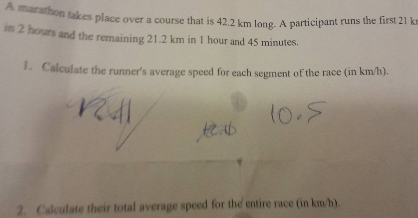 A marathon takes place over a course that is 42.2 km long. A participant runs the first 21 k
in 2 hours and the remaining 21.2 km in 1 hour and 45 minutes. 
1. Calculate the runner's average speed for each segment of the race (in km/h). 
2. Calculate their total average speed for the entire race (in km/h).