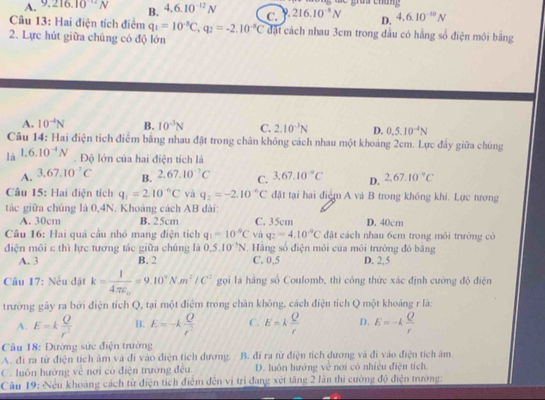 A. 9,216.10^(12)N B. 4.6.10^(-12)N C. 9.216.10^(-8)N D. 4.6.10^(-10)N
Câu 13: Hai điện tích điểm q_1=10^(-8)C,q_2=-2.10^(-8)C đặt cách nhau 3cm trong dầu có hằng số điện môi bằng
2. Lực hút giữa chủng có độ lớn
A. 10^(-4)N B. 10^(-3)N C. 2.10^(-3)N D. 0.5.10^(-4)N
Câu 14: Hai điện tích điểm băng nhau đặt trong chân không cách nhau một khoảng 2cm. Lực đây giữa chúng
là 1,6.10^(-4)N. Độ lớn của hai điện tích là
A. 3,67.10^(-7)C 2.67.10^(-7)C C. 3,67.10^(-9)C D. 2,67.10^(-9)C
B.
Câu 15: Hai điện tích q_1=2.10^(-6)C và q_2=-2.10^(-6)C đặt tại hai điệm A và B trong không khí. Lực tương
tác giữa chúng là 0,4N. Khoảng cách AB đài:
A. 30cm B. 25cm C. 35cm D. 40cm
Câu 16: Hai quả cầu nhỏ mang điện tích q_1=10^(-9)C vàì q_2=4.10^(-9)C đặt cách nhau 6cm trong môi trường cô
điện môi c thì lực tương tác giữa chúng là 0.5.10^(-5)N , Hãng số điện môi của môi trường đó bằng
A. 3 B. 2 C. 0,5 D. 2,5
Câu 17: Nếu đặt k=frac l4π varepsilon _0=9.10^9N.m^2/C^2 gọi là hằng số Coulomb, thì công thức xác định cường độ điện
trường gây ra bởi điện tích Q, tại một điệm trong chân không, cách điện tích Q một khoảng r là:
A. E=k Q/r^2  B. E=-k Q/r^2  C. E=k Q/r  D. E=-k Q/r 
Câu 18: Đường sức điện trường
A. đi ra từ điện tích âm và đi vào điện tích đương. B. đi ra từ điện tích dương và đi vào điện tích âm.
C. luôn hướng về nơi có điện trường đều. D. luôn hướng về nơi có nhiều điện tích.
Cầu 19: Nều khoảng cách từ điện tích điểm đến vị trí đang xét tăng 2 lần thi cường độ điện trường: