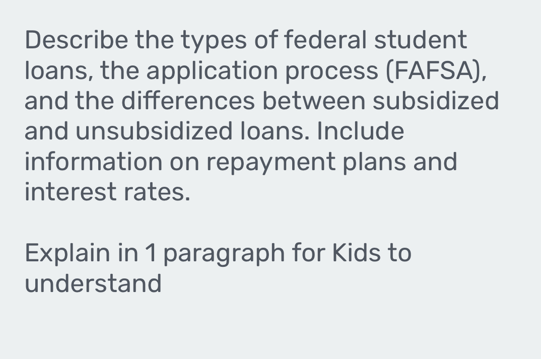 Describe the types of federal student 
loans, the application process (FAFSA), 
and the differences between subsidized 
and unsubsidized loans. Include 
information on repayment plans and 
interest rates. 
Explain in 1 paragraph for Kids to 
understand