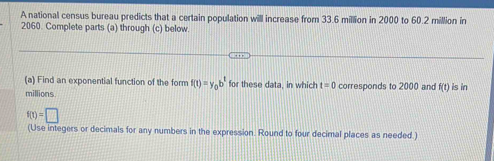 A national census bureau predicts that a certain population will increase from 33.6 million in 2000 to 60.2 million in
2060. Complete parts (a) through (c) below. 
(a) Find an exponential function of the form f(t)=y_0b^t for these data, in which t=0 corresponds to 2000 and f(t) is in
millions
f(t)=□
(Use integers or decimals for any numbers in the expression. Round to four decimal places as needed.)