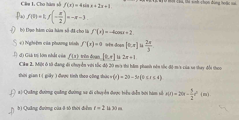 Cho hàm số f(x)=4sin x+2x+1. 
Ở mỗi cầu, thi sinh chọn đúng hoặc sai. 
a) f(0)=1; f(- π /2 )=-π -3. 
b) Đạo hàm của hàm số đã cho là f'(x)=-4cos x+2. 
c) Nghiệm của phương trình f'(x)=0 trên đoạn [0;π ] là  2π /3 . 
d) Giá trị lớn nhất của f(x) trên đoạn [0;π ] là 2π +1. 
Câu 2. Một ô tô đang di chuyển với tốc độ 20 m/s thì hãm phanh nên tốc độ m/s của xe thay đổi theo 
thời gian t ( giây ) được tính theo công thức v(t)=20-5t(0≤ t≤ 4). 
a) Quãng đường quãng đường xe di chuyển được biểu diễn bởi hàm số s(t)=20t- 5/2 t^2(m). 
b) Quãng đường của ô tô thời điềm t=2 là 30 m.