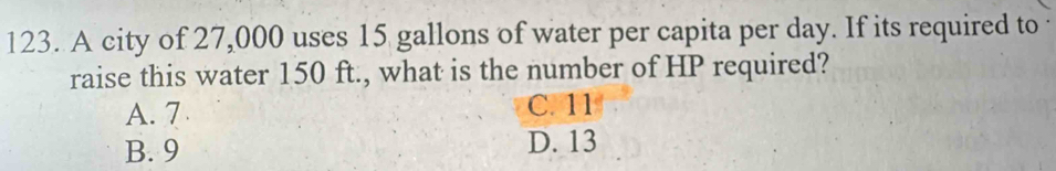 A city of 27,000 uses 15 gallons of water per capita per day. If its required to
raise this water 150 ft., what is the number of HP required?
A. 7 C. 11
B. 9 D. 13