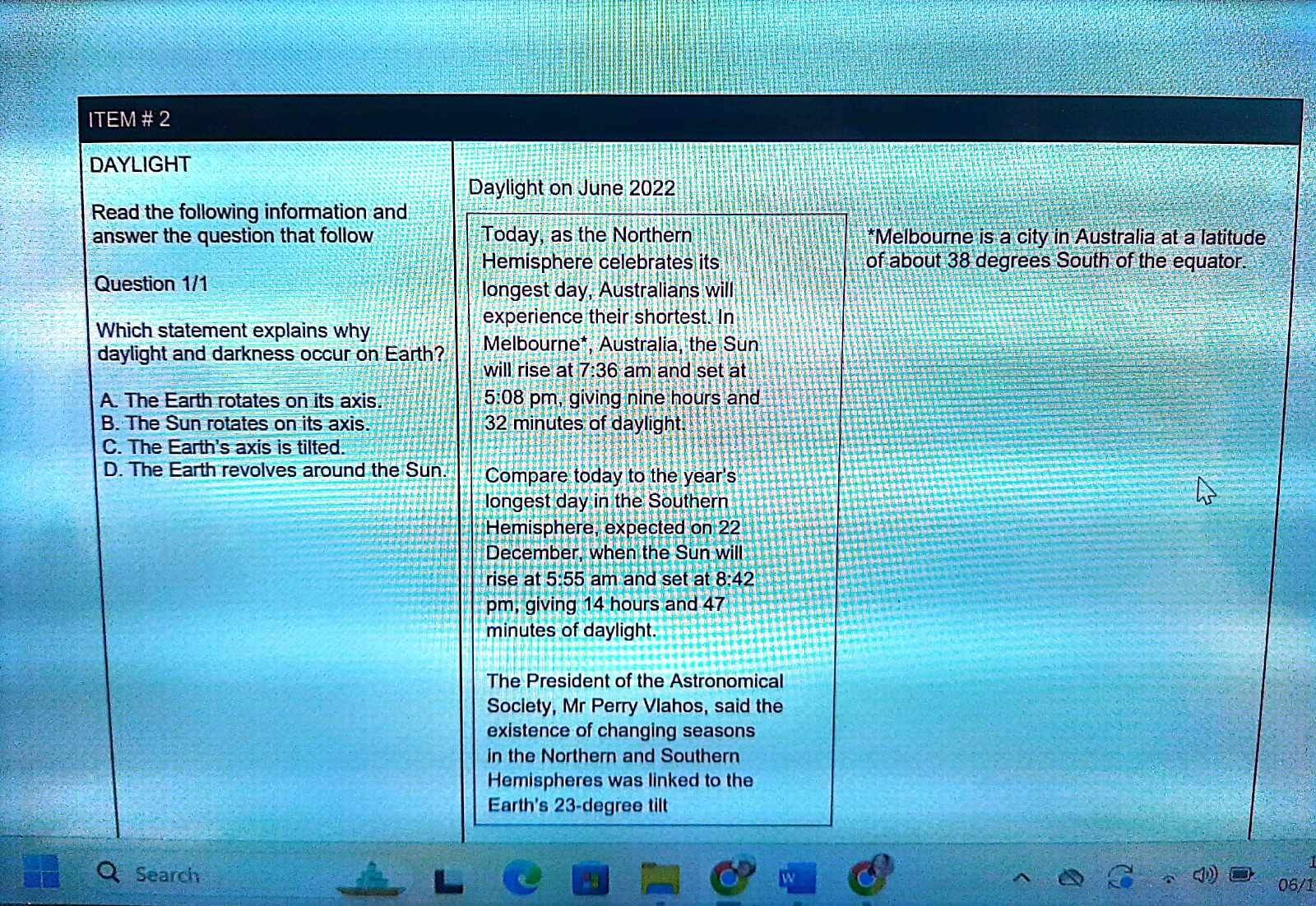 ITEM # 2
DAYLIGHT
Daylight on June 2022
Read the following information and
answer the question that follow Today, as the Northern *Melbourne is a city in Australia at a latitude
Hemisphere celebrates its of about 38 degrees South of the equator.
Question 1/1 longest day, Australians will
experience their shortest. In
Which statement explains why
daylight and darkness occur on Earth? Melbourne*, Australia, the Sun
will rise at 7:36 am and set at
A. The Earth rotates on its axis. 5:08 pm, giving nine hours and
B. The Sun rotates on its axis. 32 minutes of daylight.
C. The Earth's axis is tilted.
D. The Earth revolves around the Sun. Compare today to the year's
longest day in the Southern
Hemisphere, expected on 22
December, when the Sun will
rise at 5:55 a am and set at 8:42
pm, giving 14 hours and 47
minutes of daylight.
The President of the Astronomical
Society, Mr Perry Vlahos, said the
existence of changing seasons
in the Northern and Southern
Hemispheres was linked to the
Earth's 23-degree tilt
Search
06/1