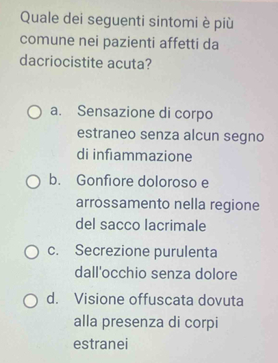 Quale dei seguenti sintomi è più
comune nei pazienti affetti da
dacriocistite acuta?
a. Sensazione di corpo
estraneo senza alcun segno
di infiammazione
b. Gonfiore doloroso e
arrossamento nella regione
del sacco lacrimale
c. Secrezione purulenta
dall'occhio senza dolore
d. Visione offuscata dovuta
alla presenza di corpi
estranei